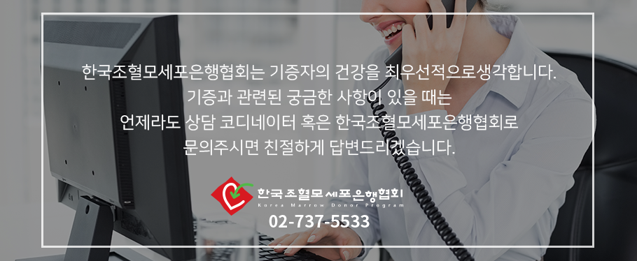 
			한국조혈모세포은행협회는 기증자의 건강을 최우선적으로 생각합니다. 기증과 관련된 궁금한 사항이 있을 때는 언제라도 상담 코디네이터 혹은 한국조혈모세포은행협회로 문의주시면 친절하게 답변드리겠습니다.
			한국조혈모세포은행협회 02-737-5533
			